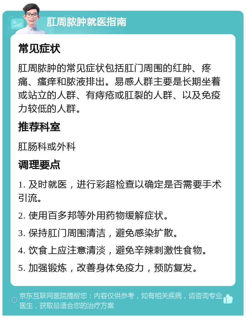 肛周脓肿就医指南 常见症状 肛周脓肿的常见症状包括肛门周围的红肿、疼痛、瘙痒和脓液排出。易感人群主要是长期坐着或站立的人群、有痔疮或肛裂的人群、以及免疫力较低的人群。 推荐科室 肛肠科或外科 调理要点 1. 及时就医，进行彩超检查以确定是否需要手术引流。 2. 使用百多邦等外用药物缓解症状。 3. 保持肛门周围清洁，避免感染扩散。 4. 饮食上应注意清淡，避免辛辣刺激性食物。 5. 加强锻炼，改善身体免疫力，预防复发。