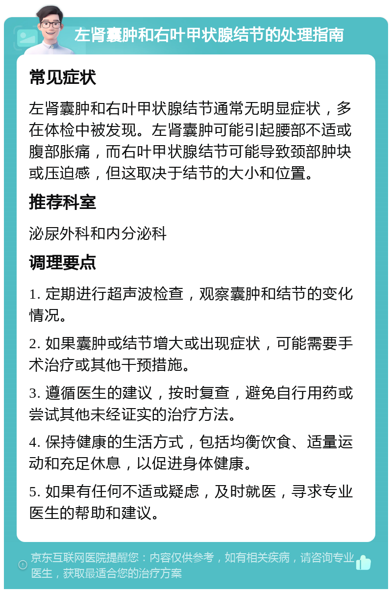 左肾囊肿和右叶甲状腺结节的处理指南 常见症状 左肾囊肿和右叶甲状腺结节通常无明显症状，多在体检中被发现。左肾囊肿可能引起腰部不适或腹部胀痛，而右叶甲状腺结节可能导致颈部肿块或压迫感，但这取决于结节的大小和位置。 推荐科室 泌尿外科和内分泌科 调理要点 1. 定期进行超声波检查，观察囊肿和结节的变化情况。 2. 如果囊肿或结节增大或出现症状，可能需要手术治疗或其他干预措施。 3. 遵循医生的建议，按时复查，避免自行用药或尝试其他未经证实的治疗方法。 4. 保持健康的生活方式，包括均衡饮食、适量运动和充足休息，以促进身体健康。 5. 如果有任何不适或疑虑，及时就医，寻求专业医生的帮助和建议。