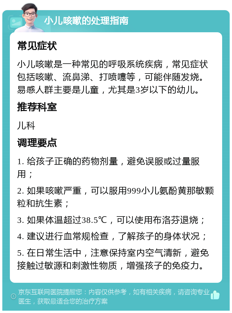 小儿咳嗽的处理指南 常见症状 小儿咳嗽是一种常见的呼吸系统疾病，常见症状包括咳嗽、流鼻涕、打喷嚏等，可能伴随发烧。易感人群主要是儿童，尤其是3岁以下的幼儿。 推荐科室 儿科 调理要点 1. 给孩子正确的药物剂量，避免误服或过量服用； 2. 如果咳嗽严重，可以服用999小儿氨酚黄那敏颗粒和抗生素； 3. 如果体温超过38.5℃，可以使用布洛芬退烧； 4. 建议进行血常规检查，了解孩子的身体状况； 5. 在日常生活中，注意保持室内空气清新，避免接触过敏源和刺激性物质，增强孩子的免疫力。