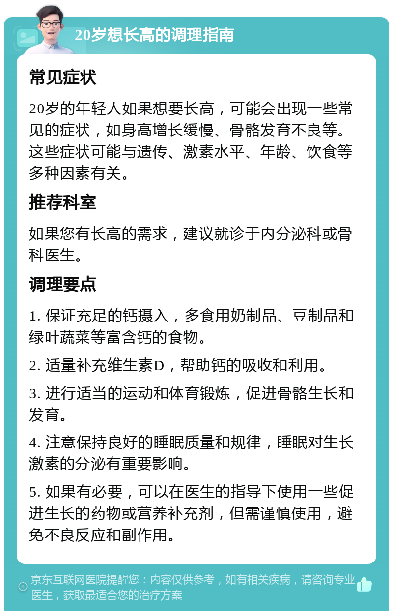 20岁想长高的调理指南 常见症状 20岁的年轻人如果想要长高，可能会出现一些常见的症状，如身高增长缓慢、骨骼发育不良等。这些症状可能与遗传、激素水平、年龄、饮食等多种因素有关。 推荐科室 如果您有长高的需求，建议就诊于内分泌科或骨科医生。 调理要点 1. 保证充足的钙摄入，多食用奶制品、豆制品和绿叶蔬菜等富含钙的食物。 2. 适量补充维生素D，帮助钙的吸收和利用。 3. 进行适当的运动和体育锻炼，促进骨骼生长和发育。 4. 注意保持良好的睡眠质量和规律，睡眠对生长激素的分泌有重要影响。 5. 如果有必要，可以在医生的指导下使用一些促进生长的药物或营养补充剂，但需谨慎使用，避免不良反应和副作用。