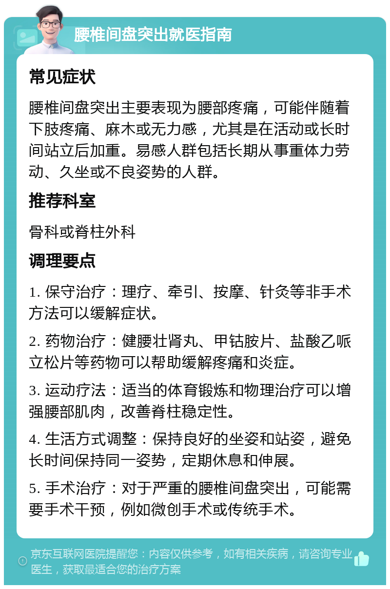 腰椎间盘突出就医指南 常见症状 腰椎间盘突出主要表现为腰部疼痛，可能伴随着下肢疼痛、麻木或无力感，尤其是在活动或长时间站立后加重。易感人群包括长期从事重体力劳动、久坐或不良姿势的人群。 推荐科室 骨科或脊柱外科 调理要点 1. 保守治疗：理疗、牵引、按摩、针灸等非手术方法可以缓解症状。 2. 药物治疗：健腰壮肾丸、甲钴胺片、盐酸乙哌立松片等药物可以帮助缓解疼痛和炎症。 3. 运动疗法：适当的体育锻炼和物理治疗可以增强腰部肌肉，改善脊柱稳定性。 4. 生活方式调整：保持良好的坐姿和站姿，避免长时间保持同一姿势，定期休息和伸展。 5. 手术治疗：对于严重的腰椎间盘突出，可能需要手术干预，例如微创手术或传统手术。