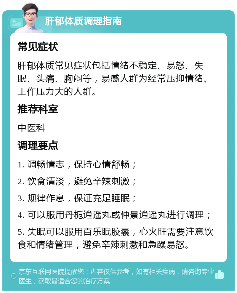 肝郁体质调理指南 常见症状 肝郁体质常见症状包括情绪不稳定、易怒、失眠、头痛、胸闷等，易感人群为经常压抑情绪、工作压力大的人群。 推荐科室 中医科 调理要点 1. 调畅情志，保持心情舒畅； 2. 饮食清淡，避免辛辣刺激； 3. 规律作息，保证充足睡眠； 4. 可以服用丹栀逍遥丸或仲景逍遥丸进行调理； 5. 失眠可以服用百乐眠胶囊，心火旺需要注意饮食和情绪管理，避免辛辣刺激和急躁易怒。