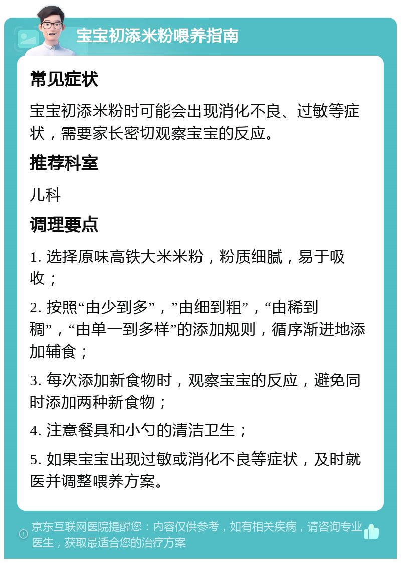 宝宝初添米粉喂养指南 常见症状 宝宝初添米粉时可能会出现消化不良、过敏等症状，需要家长密切观察宝宝的反应。 推荐科室 儿科 调理要点 1. 选择原味高铁大米米粉，粉质细腻，易于吸收； 2. 按照“由少到多”，”由细到粗”，“由稀到稠”，“由单一到多样”的添加规则，循序渐进地添加辅食； 3. 每次添加新食物时，观察宝宝的反应，避免同时添加两种新食物； 4. 注意餐具和小勺的清洁卫生； 5. 如果宝宝出现过敏或消化不良等症状，及时就医并调整喂养方案。