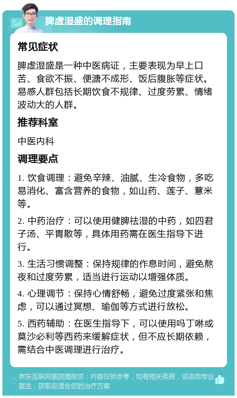 脾虚湿盛的调理指南 常见症状 脾虚湿盛是一种中医病证，主要表现为早上口苦、食欲不振、便溏不成形、饭后腹胀等症状。易感人群包括长期饮食不规律、过度劳累、情绪波动大的人群。 推荐科室 中医内科 调理要点 1. 饮食调理：避免辛辣、油腻、生冷食物，多吃易消化、富含营养的食物，如山药、莲子、薏米等。 2. 中药治疗：可以使用健脾祛湿的中药，如四君子汤、平胃散等，具体用药需在医生指导下进行。 3. 生活习惯调整：保持规律的作息时间，避免熬夜和过度劳累，适当进行运动以增强体质。 4. 心理调节：保持心情舒畅，避免过度紧张和焦虑，可以通过冥想、瑜伽等方式进行放松。 5. 西药辅助：在医生指导下，可以使用吗丁啉或莫沙必利等西药来缓解症状，但不应长期依赖，需结合中医调理进行治疗。