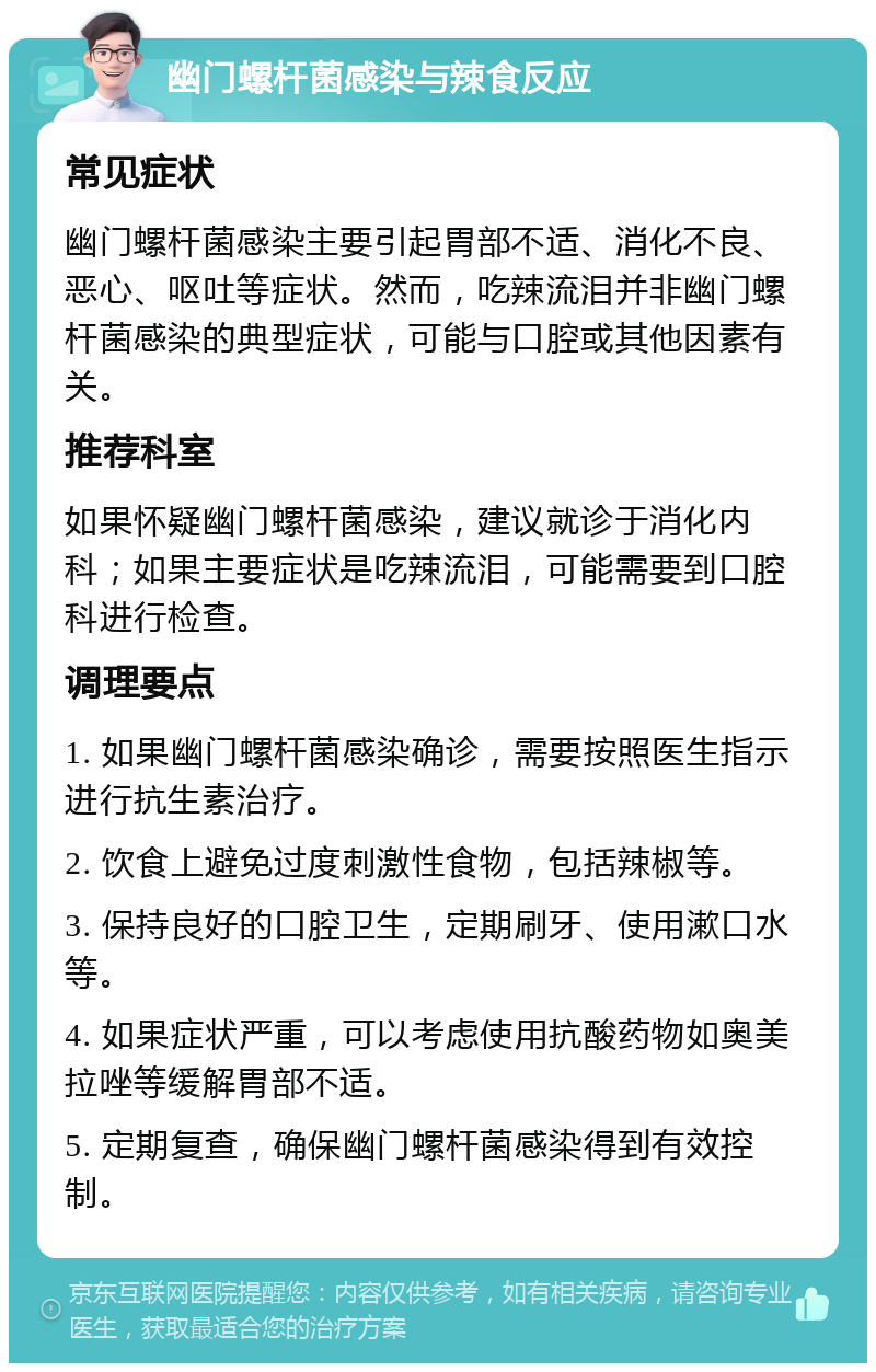 幽门螺杆菌感染与辣食反应 常见症状 幽门螺杆菌感染主要引起胃部不适、消化不良、恶心、呕吐等症状。然而，吃辣流泪并非幽门螺杆菌感染的典型症状，可能与口腔或其他因素有关。 推荐科室 如果怀疑幽门螺杆菌感染，建议就诊于消化内科；如果主要症状是吃辣流泪，可能需要到口腔科进行检查。 调理要点 1. 如果幽门螺杆菌感染确诊，需要按照医生指示进行抗生素治疗。 2. 饮食上避免过度刺激性食物，包括辣椒等。 3. 保持良好的口腔卫生，定期刷牙、使用漱口水等。 4. 如果症状严重，可以考虑使用抗酸药物如奥美拉唑等缓解胃部不适。 5. 定期复查，确保幽门螺杆菌感染得到有效控制。