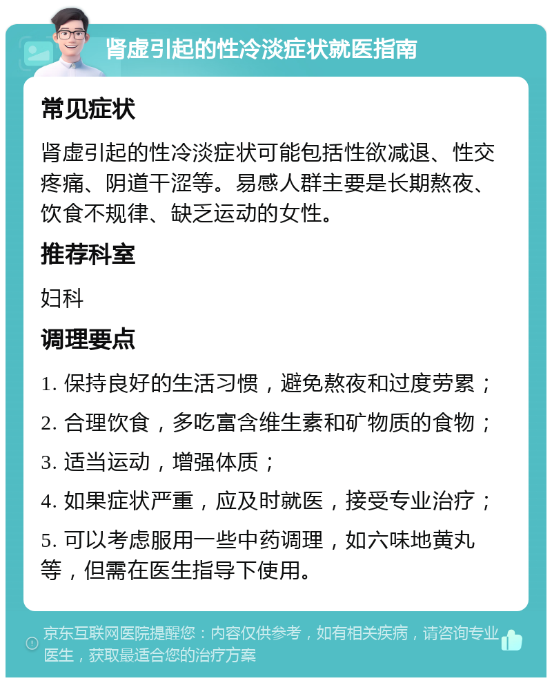 肾虚引起的性冷淡症状就医指南 常见症状 肾虚引起的性冷淡症状可能包括性欲减退、性交疼痛、阴道干涩等。易感人群主要是长期熬夜、饮食不规律、缺乏运动的女性。 推荐科室 妇科 调理要点 1. 保持良好的生活习惯，避免熬夜和过度劳累； 2. 合理饮食，多吃富含维生素和矿物质的食物； 3. 适当运动，增强体质； 4. 如果症状严重，应及时就医，接受专业治疗； 5. 可以考虑服用一些中药调理，如六味地黄丸等，但需在医生指导下使用。