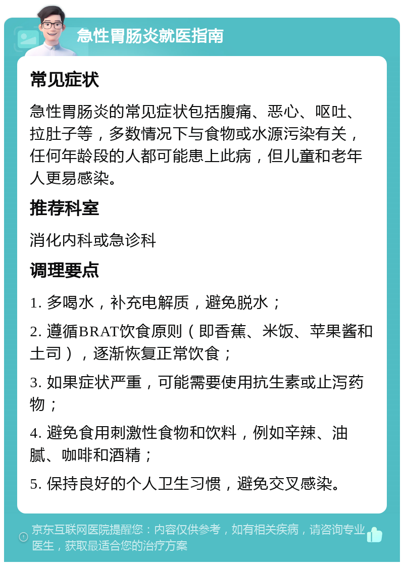 急性胃肠炎就医指南 常见症状 急性胃肠炎的常见症状包括腹痛、恶心、呕吐、拉肚子等，多数情况下与食物或水源污染有关，任何年龄段的人都可能患上此病，但儿童和老年人更易感染。 推荐科室 消化内科或急诊科 调理要点 1. 多喝水，补充电解质，避免脱水； 2. 遵循BRAT饮食原则（即香蕉、米饭、苹果酱和土司），逐渐恢复正常饮食； 3. 如果症状严重，可能需要使用抗生素或止泻药物； 4. 避免食用刺激性食物和饮料，例如辛辣、油腻、咖啡和酒精； 5. 保持良好的个人卫生习惯，避免交叉感染。