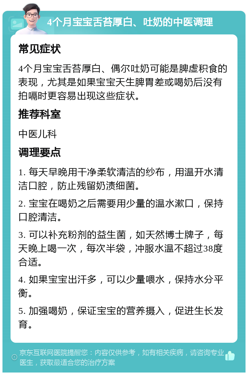 4个月宝宝舌苔厚白、吐奶的中医调理 常见症状 4个月宝宝舌苔厚白、偶尔吐奶可能是脾虚积食的表现，尤其是如果宝宝天生脾胃差或喝奶后没有拍嗝时更容易出现这些症状。 推荐科室 中医儿科 调理要点 1. 每天早晚用干净柔软清洁的纱布，用温开水清洁口腔，防止残留奶渍细菌。 2. 宝宝在喝奶之后需要用少量的温水漱口，保持口腔清洁。 3. 可以补充粉剂的益生菌，如天然博士牌子，每天晚上喝一次，每次半袋，冲服水温不超过38度合适。 4. 如果宝宝出汗多，可以少量喂水，保持水分平衡。 5. 加强喝奶，保证宝宝的营养摄入，促进生长发育。