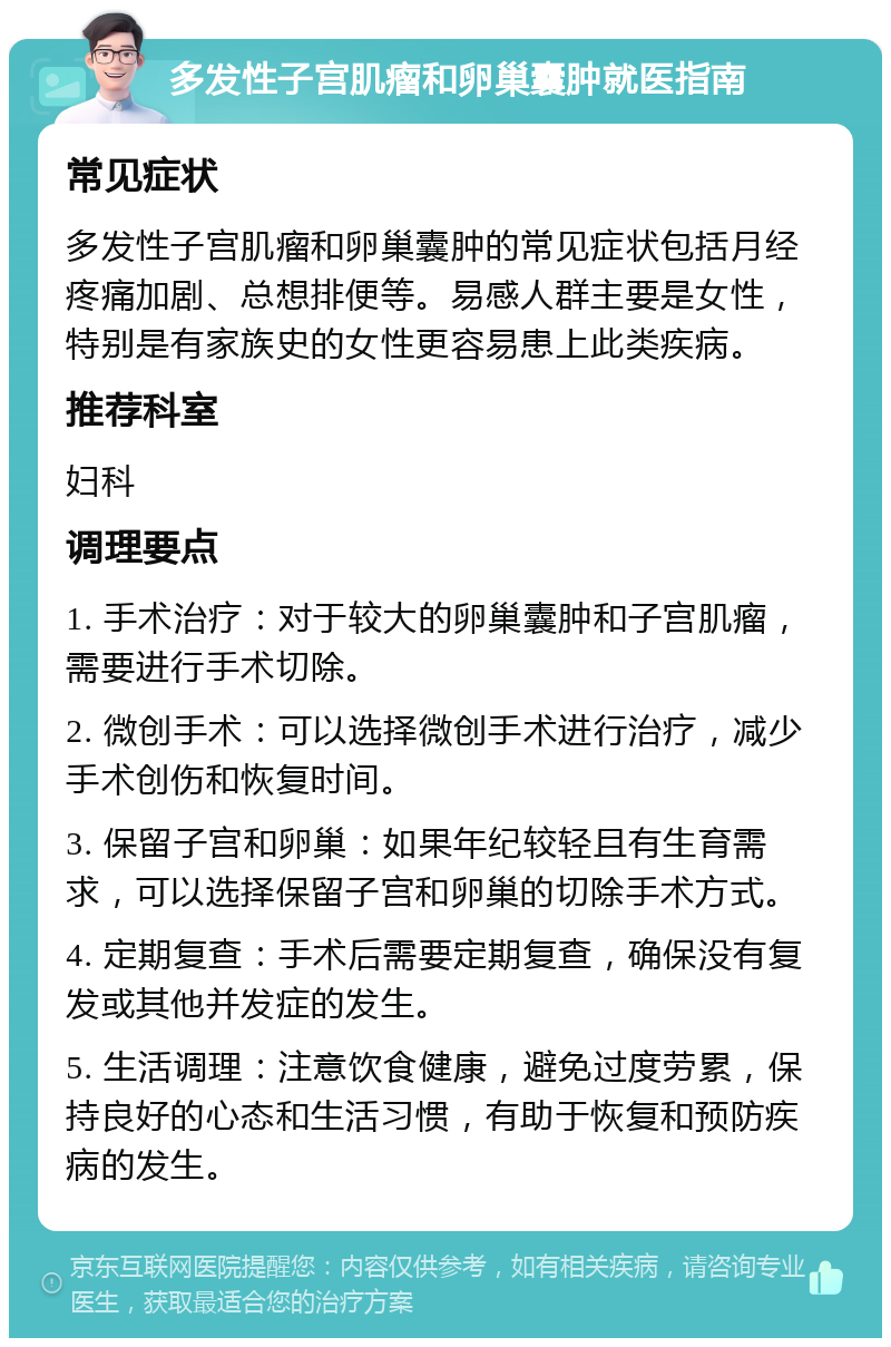 多发性子宫肌瘤和卵巢囊肿就医指南 常见症状 多发性子宫肌瘤和卵巢囊肿的常见症状包括月经疼痛加剧、总想排便等。易感人群主要是女性，特别是有家族史的女性更容易患上此类疾病。 推荐科室 妇科 调理要点 1. 手术治疗：对于较大的卵巢囊肿和子宫肌瘤，需要进行手术切除。 2. 微创手术：可以选择微创手术进行治疗，减少手术创伤和恢复时间。 3. 保留子宫和卵巢：如果年纪较轻且有生育需求，可以选择保留子宫和卵巢的切除手术方式。 4. 定期复查：手术后需要定期复查，确保没有复发或其他并发症的发生。 5. 生活调理：注意饮食健康，避免过度劳累，保持良好的心态和生活习惯，有助于恢复和预防疾病的发生。