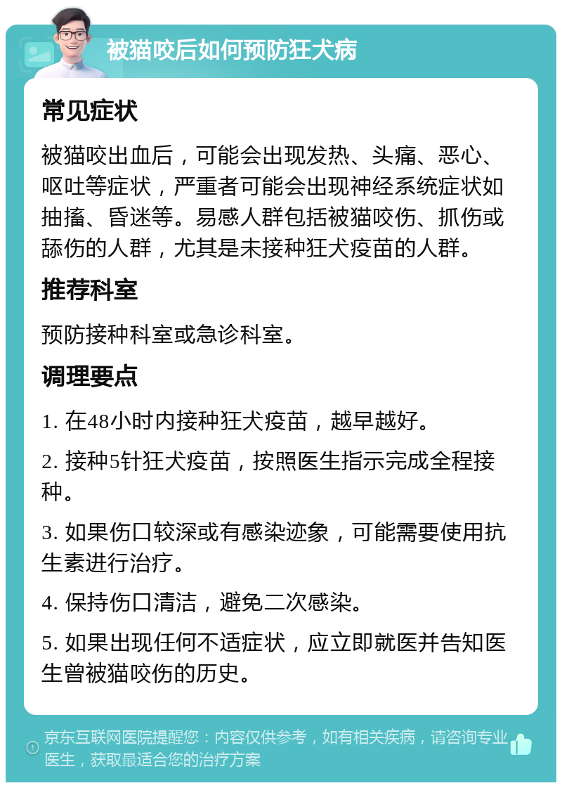 被猫咬后如何预防狂犬病 常见症状 被猫咬出血后，可能会出现发热、头痛、恶心、呕吐等症状，严重者可能会出现神经系统症状如抽搐、昏迷等。易感人群包括被猫咬伤、抓伤或舔伤的人群，尤其是未接种狂犬疫苗的人群。 推荐科室 预防接种科室或急诊科室。 调理要点 1. 在48小时内接种狂犬疫苗，越早越好。 2. 接种5针狂犬疫苗，按照医生指示完成全程接种。 3. 如果伤口较深或有感染迹象，可能需要使用抗生素进行治疗。 4. 保持伤口清洁，避免二次感染。 5. 如果出现任何不适症状，应立即就医并告知医生曾被猫咬伤的历史。