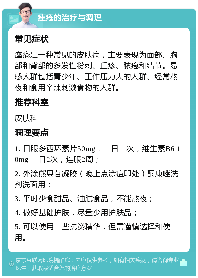 痤疮的治疗与调理 常见症状 痤疮是一种常见的皮肤病，主要表现为面部、胸部和背部的多发性粉刺、丘疹、脓疱和结节。易感人群包括青少年、工作压力大的人群、经常熬夜和食用辛辣刺激食物的人群。 推荐科室 皮肤科 调理要点 1. 口服多西环素片50mg，一日二次，维生素B6 10mg 一日2次，连服2周； 2. 外涂熊果苷凝胶（晚上点涂痘印处）酮康唑洗剂洗面用； 3. 平时少食甜品、油腻食品，不能熬夜； 4. 做好基础护肤，尽量少用护肤品； 5. 可以使用一些抗炎精华，但需谨慎选择和使用。