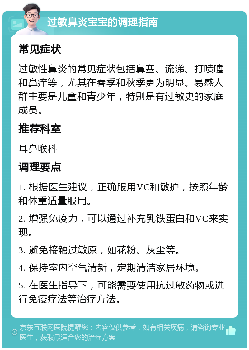 过敏鼻炎宝宝的调理指南 常见症状 过敏性鼻炎的常见症状包括鼻塞、流涕、打喷嚏和鼻痒等，尤其在春季和秋季更为明显。易感人群主要是儿童和青少年，特别是有过敏史的家庭成员。 推荐科室 耳鼻喉科 调理要点 1. 根据医生建议，正确服用VC和敏护，按照年龄和体重适量服用。 2. 增强免疫力，可以通过补充乳铁蛋白和VC来实现。 3. 避免接触过敏原，如花粉、灰尘等。 4. 保持室内空气清新，定期清洁家居环境。 5. 在医生指导下，可能需要使用抗过敏药物或进行免疫疗法等治疗方法。