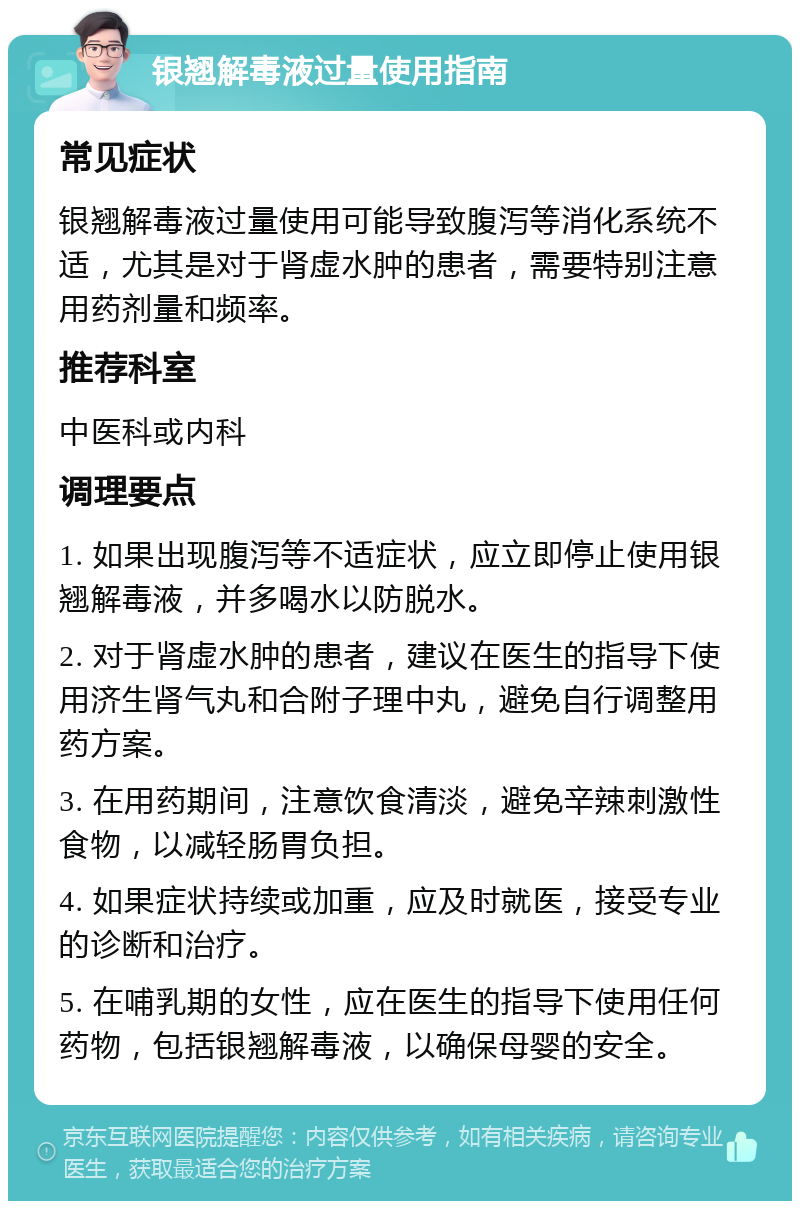 银翘解毒液过量使用指南 常见症状 银翘解毒液过量使用可能导致腹泻等消化系统不适，尤其是对于肾虚水肿的患者，需要特别注意用药剂量和频率。 推荐科室 中医科或内科 调理要点 1. 如果出现腹泻等不适症状，应立即停止使用银翘解毒液，并多喝水以防脱水。 2. 对于肾虚水肿的患者，建议在医生的指导下使用济生肾气丸和合附子理中丸，避免自行调整用药方案。 3. 在用药期间，注意饮食清淡，避免辛辣刺激性食物，以减轻肠胃负担。 4. 如果症状持续或加重，应及时就医，接受专业的诊断和治疗。 5. 在哺乳期的女性，应在医生的指导下使用任何药物，包括银翘解毒液，以确保母婴的安全。