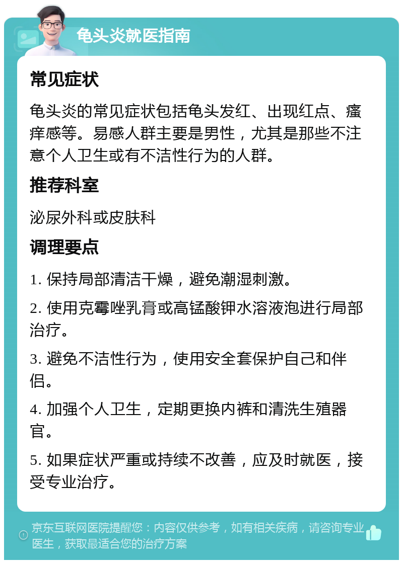 龟头炎就医指南 常见症状 龟头炎的常见症状包括龟头发红、出现红点、瘙痒感等。易感人群主要是男性，尤其是那些不注意个人卫生或有不洁性行为的人群。 推荐科室 泌尿外科或皮肤科 调理要点 1. 保持局部清洁干燥，避免潮湿刺激。 2. 使用克霉唑乳膏或高锰酸钾水溶液泡进行局部治疗。 3. 避免不洁性行为，使用安全套保护自己和伴侣。 4. 加强个人卫生，定期更换内裤和清洗生殖器官。 5. 如果症状严重或持续不改善，应及时就医，接受专业治疗。