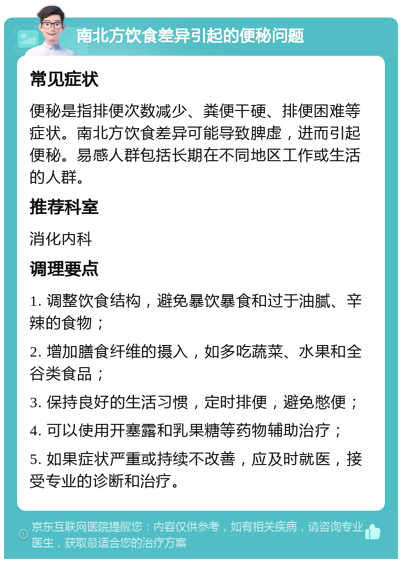 南北方饮食差异引起的便秘问题 常见症状 便秘是指排便次数减少、粪便干硬、排便困难等症状。南北方饮食差异可能导致脾虚，进而引起便秘。易感人群包括长期在不同地区工作或生活的人群。 推荐科室 消化内科 调理要点 1. 调整饮食结构，避免暴饮暴食和过于油腻、辛辣的食物； 2. 增加膳食纤维的摄入，如多吃蔬菜、水果和全谷类食品； 3. 保持良好的生活习惯，定时排便，避免憋便； 4. 可以使用开塞露和乳果糖等药物辅助治疗； 5. 如果症状严重或持续不改善，应及时就医，接受专业的诊断和治疗。