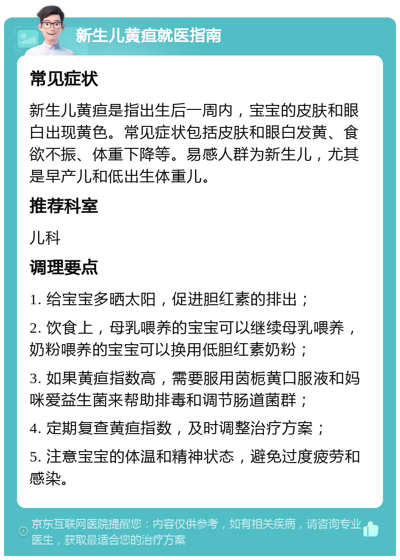 新生儿黄疸就医指南 常见症状 新生儿黄疸是指出生后一周内，宝宝的皮肤和眼白出现黄色。常见症状包括皮肤和眼白发黄、食欲不振、体重下降等。易感人群为新生儿，尤其是早产儿和低出生体重儿。 推荐科室 儿科 调理要点 1. 给宝宝多晒太阳，促进胆红素的排出； 2. 饮食上，母乳喂养的宝宝可以继续母乳喂养，奶粉喂养的宝宝可以换用低胆红素奶粉； 3. 如果黄疸指数高，需要服用茵栀黄口服液和妈咪爱益生菌来帮助排毒和调节肠道菌群； 4. 定期复查黄疸指数，及时调整治疗方案； 5. 注意宝宝的体温和精神状态，避免过度疲劳和感染。