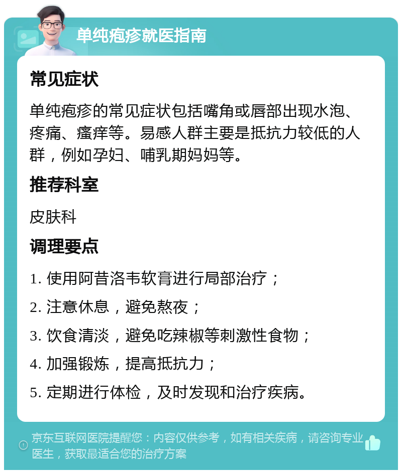 单纯疱疹就医指南 常见症状 单纯疱疹的常见症状包括嘴角或唇部出现水泡、疼痛、瘙痒等。易感人群主要是抵抗力较低的人群，例如孕妇、哺乳期妈妈等。 推荐科室 皮肤科 调理要点 1. 使用阿昔洛韦软膏进行局部治疗； 2. 注意休息，避免熬夜； 3. 饮食清淡，避免吃辣椒等刺激性食物； 4. 加强锻炼，提高抵抗力； 5. 定期进行体检，及时发现和治疗疾病。