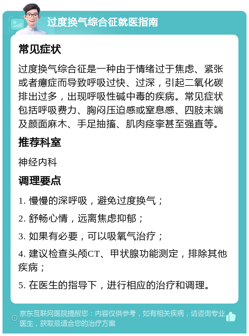 过度换气综合征就医指南 常见症状 过度换气综合征是一种由于情绪过于焦虑、紧张或者癔症而导致呼吸过快、过深，引起二氧化碳排出过多，出现呼吸性碱中毒的疾病。常见症状包括呼吸费力、胸闷压迫感或窒息感、四肢末端及颜面麻木、手足抽搐、肌肉痉挛甚至强直等。 推荐科室 神经内科 调理要点 1. 慢慢的深呼吸，避免过度换气； 2. 舒畅心情，远离焦虑抑郁； 3. 如果有必要，可以吸氧气治疗； 4. 建议检查头颅CT、甲状腺功能测定，排除其他疾病； 5. 在医生的指导下，进行相应的治疗和调理。