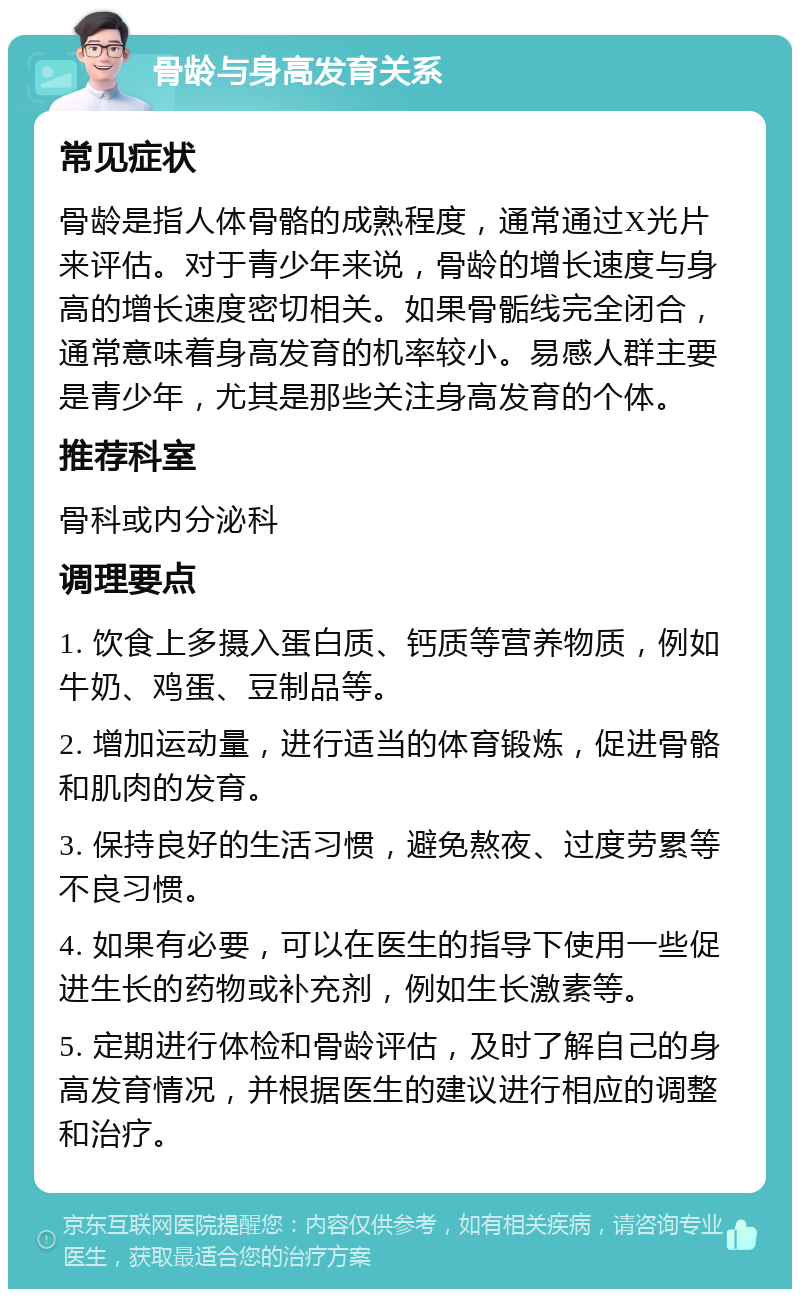 骨龄与身高发育关系 常见症状 骨龄是指人体骨骼的成熟程度，通常通过X光片来评估。对于青少年来说，骨龄的增长速度与身高的增长速度密切相关。如果骨骺线完全闭合，通常意味着身高发育的机率较小。易感人群主要是青少年，尤其是那些关注身高发育的个体。 推荐科室 骨科或内分泌科 调理要点 1. 饮食上多摄入蛋白质、钙质等营养物质，例如牛奶、鸡蛋、豆制品等。 2. 增加运动量，进行适当的体育锻炼，促进骨骼和肌肉的发育。 3. 保持良好的生活习惯，避免熬夜、过度劳累等不良习惯。 4. 如果有必要，可以在医生的指导下使用一些促进生长的药物或补充剂，例如生长激素等。 5. 定期进行体检和骨龄评估，及时了解自己的身高发育情况，并根据医生的建议进行相应的调整和治疗。