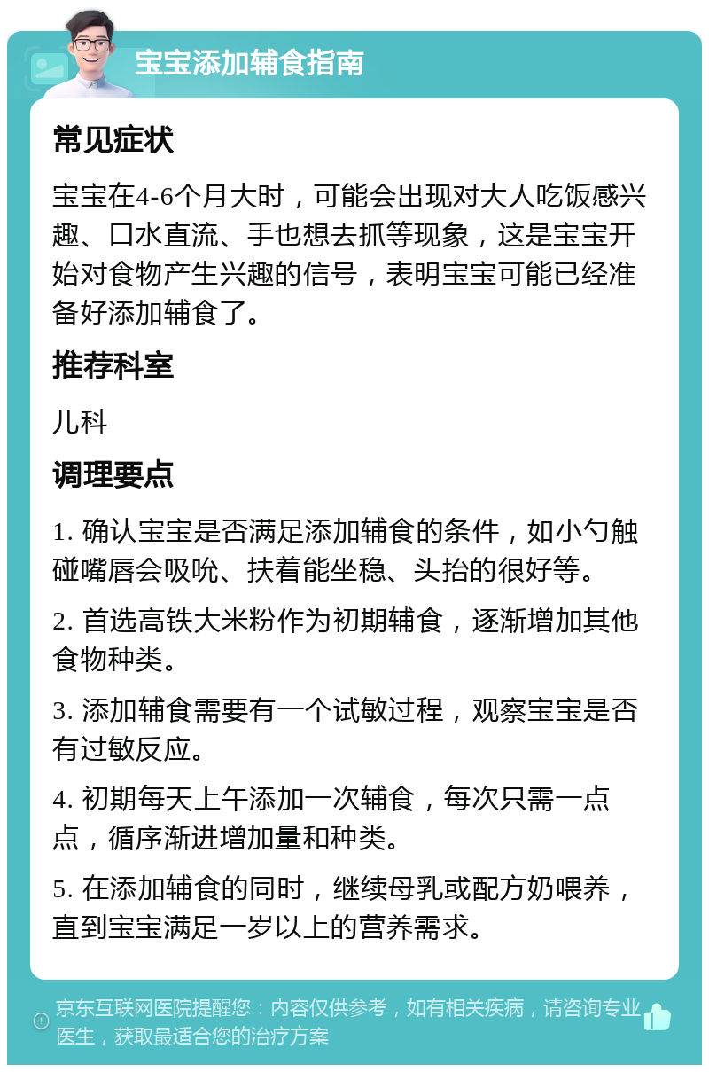 宝宝添加辅食指南 常见症状 宝宝在4-6个月大时，可能会出现对大人吃饭感兴趣、口水直流、手也想去抓等现象，这是宝宝开始对食物产生兴趣的信号，表明宝宝可能已经准备好添加辅食了。 推荐科室 儿科 调理要点 1. 确认宝宝是否满足添加辅食的条件，如小勺触碰嘴唇会吸吮、扶着能坐稳、头抬的很好等。 2. 首选高铁大米粉作为初期辅食，逐渐增加其他食物种类。 3. 添加辅食需要有一个试敏过程，观察宝宝是否有过敏反应。 4. 初期每天上午添加一次辅食，每次只需一点点，循序渐进增加量和种类。 5. 在添加辅食的同时，继续母乳或配方奶喂养，直到宝宝满足一岁以上的营养需求。