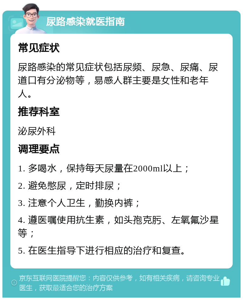 尿路感染就医指南 常见症状 尿路感染的常见症状包括尿频、尿急、尿痛、尿道口有分泌物等，易感人群主要是女性和老年人。 推荐科室 泌尿外科 调理要点 1. 多喝水，保持每天尿量在2000ml以上； 2. 避免憋尿，定时排尿； 3. 注意个人卫生，勤换内裤； 4. 遵医嘱使用抗生素，如头孢克肟、左氧氟沙星等； 5. 在医生指导下进行相应的治疗和复查。