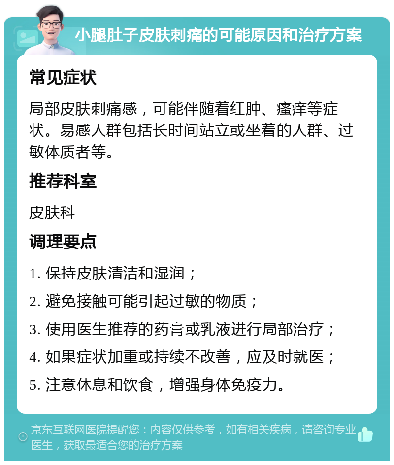 小腿肚子皮肤刺痛的可能原因和治疗方案 常见症状 局部皮肤刺痛感，可能伴随着红肿、瘙痒等症状。易感人群包括长时间站立或坐着的人群、过敏体质者等。 推荐科室 皮肤科 调理要点 1. 保持皮肤清洁和湿润； 2. 避免接触可能引起过敏的物质； 3. 使用医生推荐的药膏或乳液进行局部治疗； 4. 如果症状加重或持续不改善，应及时就医； 5. 注意休息和饮食，增强身体免疫力。