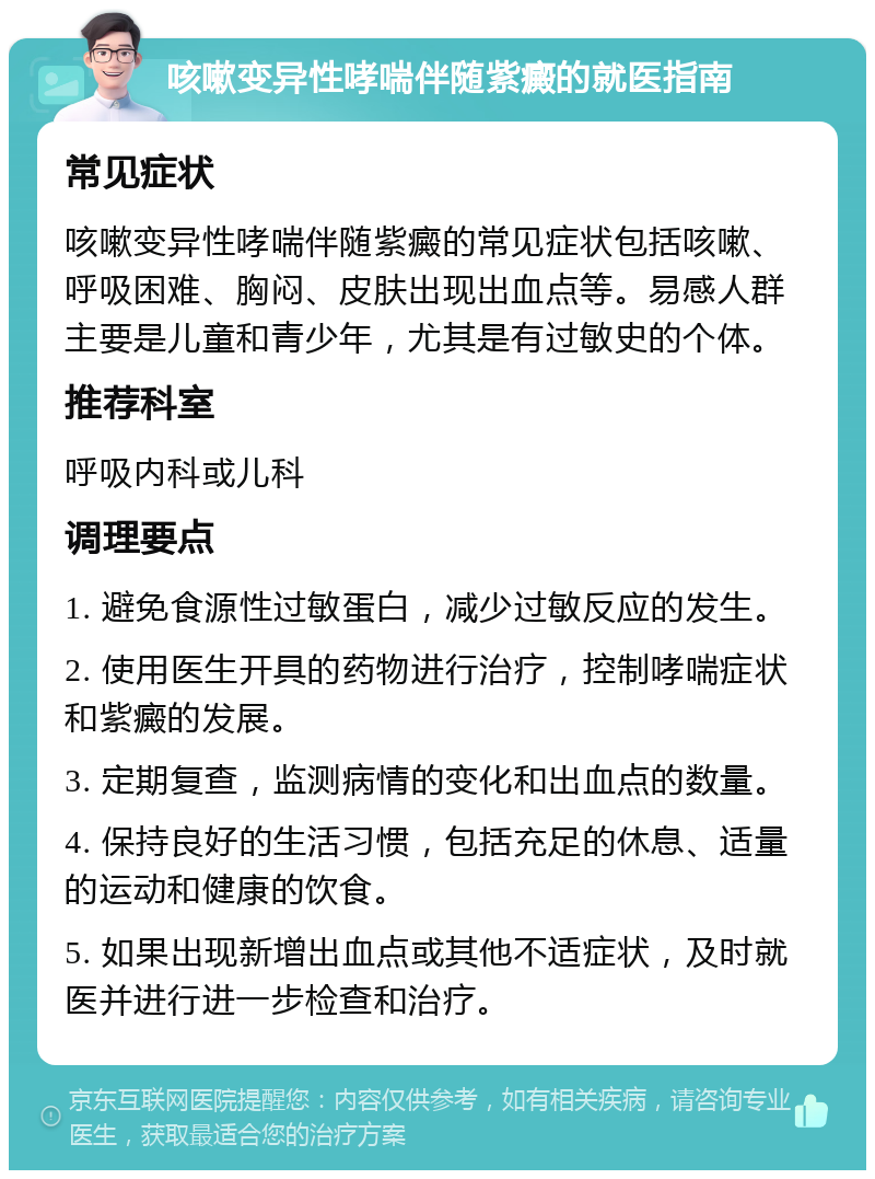 咳嗽变异性哮喘伴随紫癜的就医指南 常见症状 咳嗽变异性哮喘伴随紫癜的常见症状包括咳嗽、呼吸困难、胸闷、皮肤出现出血点等。易感人群主要是儿童和青少年，尤其是有过敏史的个体。 推荐科室 呼吸内科或儿科 调理要点 1. 避免食源性过敏蛋白，减少过敏反应的发生。 2. 使用医生开具的药物进行治疗，控制哮喘症状和紫癜的发展。 3. 定期复查，监测病情的变化和出血点的数量。 4. 保持良好的生活习惯，包括充足的休息、适量的运动和健康的饮食。 5. 如果出现新增出血点或其他不适症状，及时就医并进行进一步检查和治疗。