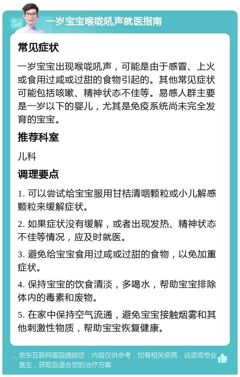 一岁宝宝喉咙吼声就医指南 常见症状 一岁宝宝出现喉咙吼声，可能是由于感冒、上火或食用过咸或过甜的食物引起的。其他常见症状可能包括咳嗽、精神状态不佳等。易感人群主要是一岁以下的婴儿，尤其是免疫系统尚未完全发育的宝宝。 推荐科室 儿科 调理要点 1. 可以尝试给宝宝服用甘桔清咽颗粒或小儿解感颗粒来缓解症状。 2. 如果症状没有缓解，或者出现发热、精神状态不佳等情况，应及时就医。 3. 避免给宝宝食用过咸或过甜的食物，以免加重症状。 4. 保持宝宝的饮食清淡，多喝水，帮助宝宝排除体内的毒素和废物。 5. 在家中保持空气流通，避免宝宝接触烟雾和其他刺激性物质，帮助宝宝恢复健康。