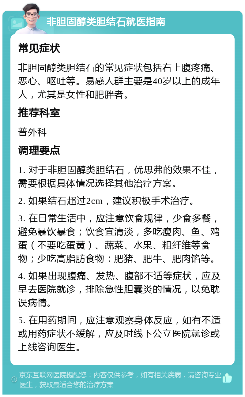 非胆固醇类胆结石就医指南 常见症状 非胆固醇类胆结石的常见症状包括右上腹疼痛、恶心、呕吐等。易感人群主要是40岁以上的成年人，尤其是女性和肥胖者。 推荐科室 普外科 调理要点 1. 对于非胆固醇类胆结石，优思弗的效果不佳，需要根据具体情况选择其他治疗方案。 2. 如果结石超过2cm，建议积极手术治疗。 3. 在日常生活中，应注意饮食规律，少食多餐，避免暴饮暴食；饮食宜清淡，多吃瘦肉、鱼、鸡蛋（不要吃蛋黄）、蔬菜、水果、粗纤维等食物；少吃高脂肪食物：肥猪、肥牛、肥肉馅等。 4. 如果出现腹痛、发热、腹部不适等症状，应及早去医院就诊，排除急性胆囊炎的情况，以免耽误病情。 5. 在用药期间，应注意观察身体反应，如有不适或用药症状不缓解，应及时线下公立医院就诊或上线咨询医生。