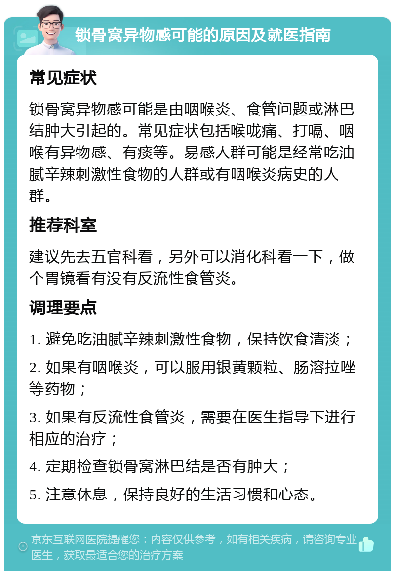 锁骨窝异物感可能的原因及就医指南 常见症状 锁骨窝异物感可能是由咽喉炎、食管问题或淋巴结肿大引起的。常见症状包括喉咙痛、打嗝、咽喉有异物感、有痰等。易感人群可能是经常吃油腻辛辣刺激性食物的人群或有咽喉炎病史的人群。 推荐科室 建议先去五官科看，另外可以消化科看一下，做个胃镜看有没有反流性食管炎。 调理要点 1. 避免吃油腻辛辣刺激性食物，保持饮食清淡； 2. 如果有咽喉炎，可以服用银黄颗粒、肠溶拉唑等药物； 3. 如果有反流性食管炎，需要在医生指导下进行相应的治疗； 4. 定期检查锁骨窝淋巴结是否有肿大； 5. 注意休息，保持良好的生活习惯和心态。