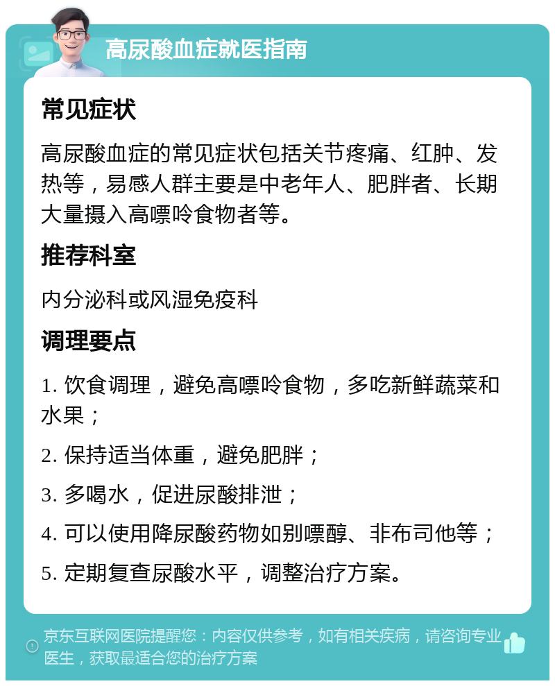 高尿酸血症就医指南 常见症状 高尿酸血症的常见症状包括关节疼痛、红肿、发热等，易感人群主要是中老年人、肥胖者、长期大量摄入高嘌呤食物者等。 推荐科室 内分泌科或风湿免疫科 调理要点 1. 饮食调理，避免高嘌呤食物，多吃新鲜蔬菜和水果； 2. 保持适当体重，避免肥胖； 3. 多喝水，促进尿酸排泄； 4. 可以使用降尿酸药物如别嘌醇、非布司他等； 5. 定期复查尿酸水平，调整治疗方案。