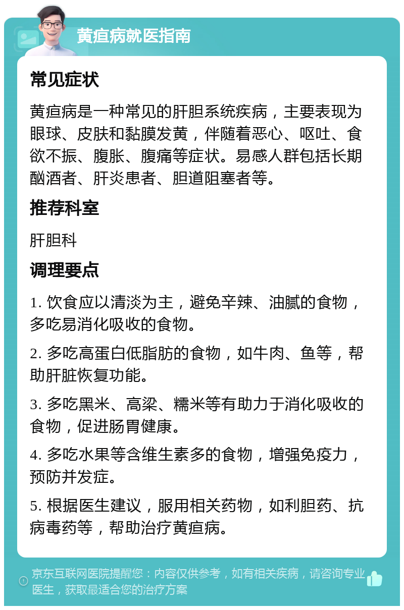 黄疸病就医指南 常见症状 黄疸病是一种常见的肝胆系统疾病，主要表现为眼球、皮肤和黏膜发黄，伴随着恶心、呕吐、食欲不振、腹胀、腹痛等症状。易感人群包括长期酗酒者、肝炎患者、胆道阻塞者等。 推荐科室 肝胆科 调理要点 1. 饮食应以清淡为主，避免辛辣、油腻的食物，多吃易消化吸收的食物。 2. 多吃高蛋白低脂肪的食物，如牛肉、鱼等，帮助肝脏恢复功能。 3. 多吃黑米、高梁、糯米等有助力于消化吸收的食物，促进肠胃健康。 4. 多吃水果等含维生素多的食物，增强免疫力，预防并发症。 5. 根据医生建议，服用相关药物，如利胆药、抗病毒药等，帮助治疗黄疸病。