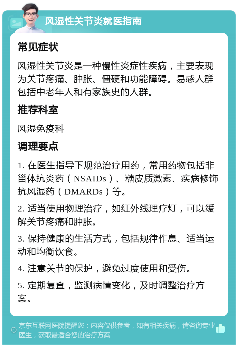 风湿性关节炎就医指南 常见症状 风湿性关节炎是一种慢性炎症性疾病，主要表现为关节疼痛、肿胀、僵硬和功能障碍。易感人群包括中老年人和有家族史的人群。 推荐科室 风湿免疫科 调理要点 1. 在医生指导下规范治疗用药，常用药物包括非甾体抗炎药（NSAIDs）、糖皮质激素、疾病修饰抗风湿药（DMARDs）等。 2. 适当使用物理治疗，如红外线理疗灯，可以缓解关节疼痛和肿胀。 3. 保持健康的生活方式，包括规律作息、适当运动和均衡饮食。 4. 注意关节的保护，避免过度使用和受伤。 5. 定期复查，监测病情变化，及时调整治疗方案。