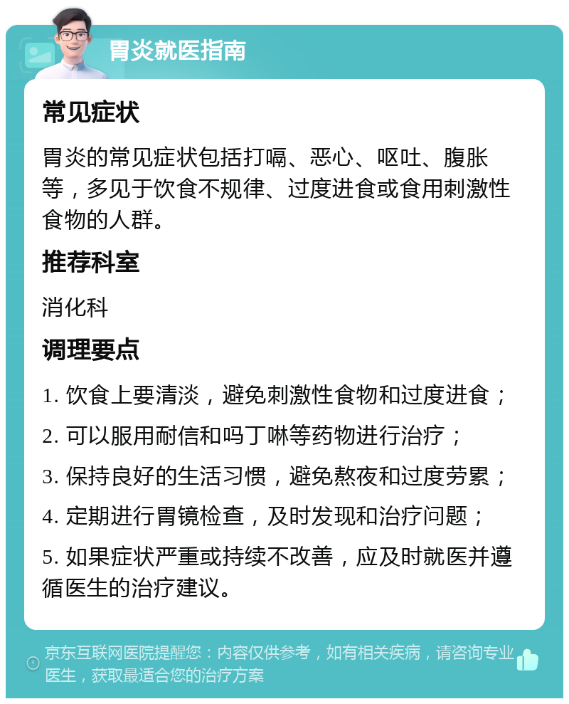 胃炎就医指南 常见症状 胃炎的常见症状包括打嗝、恶心、呕吐、腹胀等，多见于饮食不规律、过度进食或食用刺激性食物的人群。 推荐科室 消化科 调理要点 1. 饮食上要清淡，避免刺激性食物和过度进食； 2. 可以服用耐信和吗丁啉等药物进行治疗； 3. 保持良好的生活习惯，避免熬夜和过度劳累； 4. 定期进行胃镜检查，及时发现和治疗问题； 5. 如果症状严重或持续不改善，应及时就医并遵循医生的治疗建议。