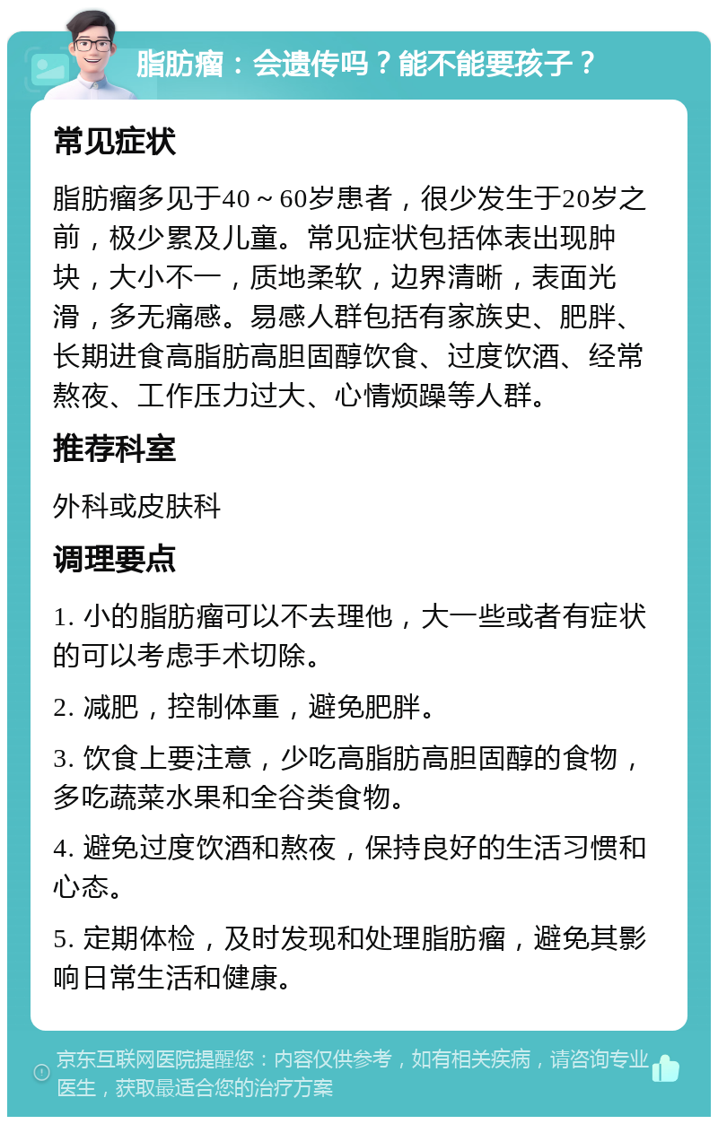 脂肪瘤：会遗传吗？能不能要孩子？ 常见症状 脂肪瘤多见于40～60岁患者，很少发生于20岁之前，极少累及儿童。常见症状包括体表出现肿块，大小不一，质地柔软，边界清晰，表面光滑，多无痛感。易感人群包括有家族史、肥胖、长期进食高脂肪高胆固醇饮食、过度饮酒、经常熬夜、工作压力过大、心情烦躁等人群。 推荐科室 外科或皮肤科 调理要点 1. 小的脂肪瘤可以不去理他，大一些或者有症状的可以考虑手术切除。 2. 减肥，控制体重，避免肥胖。 3. 饮食上要注意，少吃高脂肪高胆固醇的食物，多吃蔬菜水果和全谷类食物。 4. 避免过度饮酒和熬夜，保持良好的生活习惯和心态。 5. 定期体检，及时发现和处理脂肪瘤，避免其影响日常生活和健康。