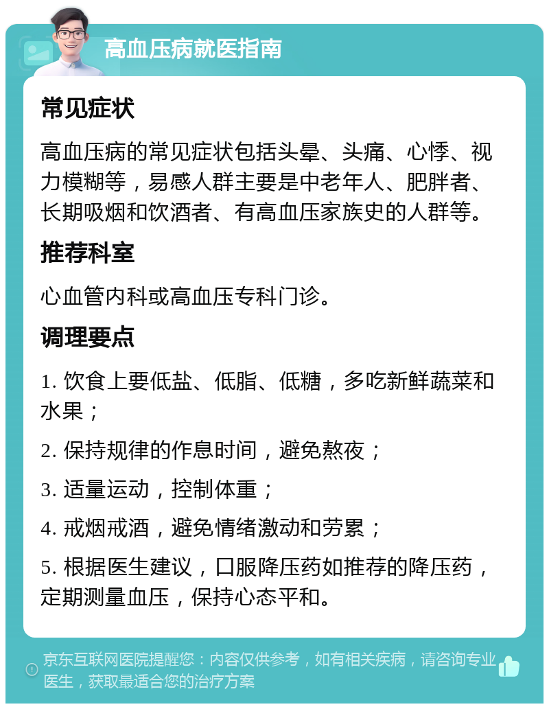 高血压病就医指南 常见症状 高血压病的常见症状包括头晕、头痛、心悸、视力模糊等，易感人群主要是中老年人、肥胖者、长期吸烟和饮酒者、有高血压家族史的人群等。 推荐科室 心血管内科或高血压专科门诊。 调理要点 1. 饮食上要低盐、低脂、低糖，多吃新鲜蔬菜和水果； 2. 保持规律的作息时间，避免熬夜； 3. 适量运动，控制体重； 4. 戒烟戒酒，避免情绪激动和劳累； 5. 根据医生建议，口服降压药如推荐的降压药，定期测量血压，保持心态平和。