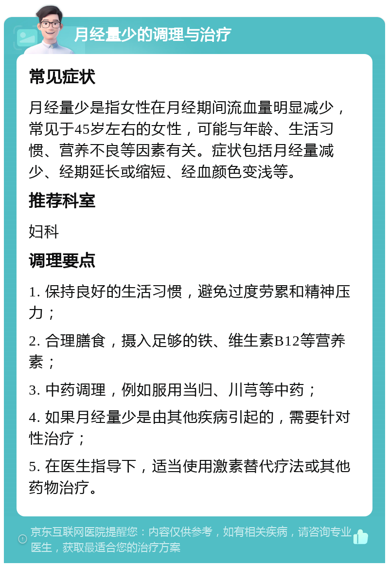 月经量少的调理与治疗 常见症状 月经量少是指女性在月经期间流血量明显减少，常见于45岁左右的女性，可能与年龄、生活习惯、营养不良等因素有关。症状包括月经量减少、经期延长或缩短、经血颜色变浅等。 推荐科室 妇科 调理要点 1. 保持良好的生活习惯，避免过度劳累和精神压力； 2. 合理膳食，摄入足够的铁、维生素B12等营养素； 3. 中药调理，例如服用当归、川芎等中药； 4. 如果月经量少是由其他疾病引起的，需要针对性治疗； 5. 在医生指导下，适当使用激素替代疗法或其他药物治疗。