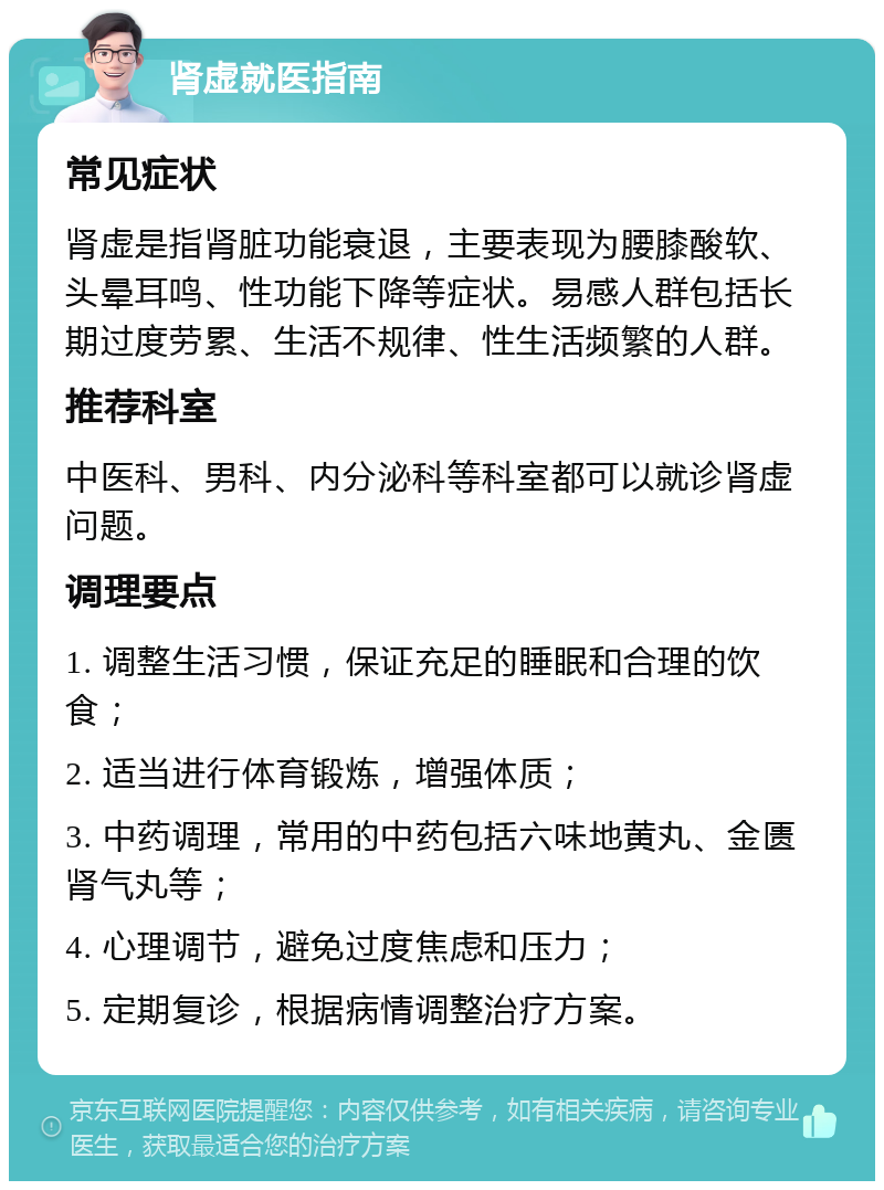 肾虚就医指南 常见症状 肾虚是指肾脏功能衰退，主要表现为腰膝酸软、头晕耳鸣、性功能下降等症状。易感人群包括长期过度劳累、生活不规律、性生活频繁的人群。 推荐科室 中医科、男科、内分泌科等科室都可以就诊肾虚问题。 调理要点 1. 调整生活习惯，保证充足的睡眠和合理的饮食； 2. 适当进行体育锻炼，增强体质； 3. 中药调理，常用的中药包括六味地黄丸、金匮肾气丸等； 4. 心理调节，避免过度焦虑和压力； 5. 定期复诊，根据病情调整治疗方案。