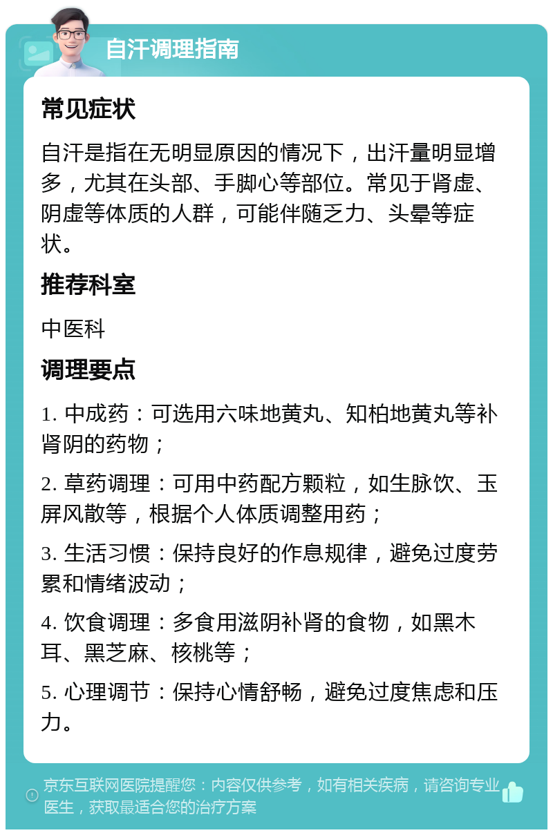 自汗调理指南 常见症状 自汗是指在无明显原因的情况下，出汗量明显增多，尤其在头部、手脚心等部位。常见于肾虚、阴虚等体质的人群，可能伴随乏力、头晕等症状。 推荐科室 中医科 调理要点 1. 中成药：可选用六味地黄丸、知柏地黄丸等补肾阴的药物； 2. 草药调理：可用中药配方颗粒，如生脉饮、玉屏风散等，根据个人体质调整用药； 3. 生活习惯：保持良好的作息规律，避免过度劳累和情绪波动； 4. 饮食调理：多食用滋阴补肾的食物，如黑木耳、黑芝麻、核桃等； 5. 心理调节：保持心情舒畅，避免过度焦虑和压力。