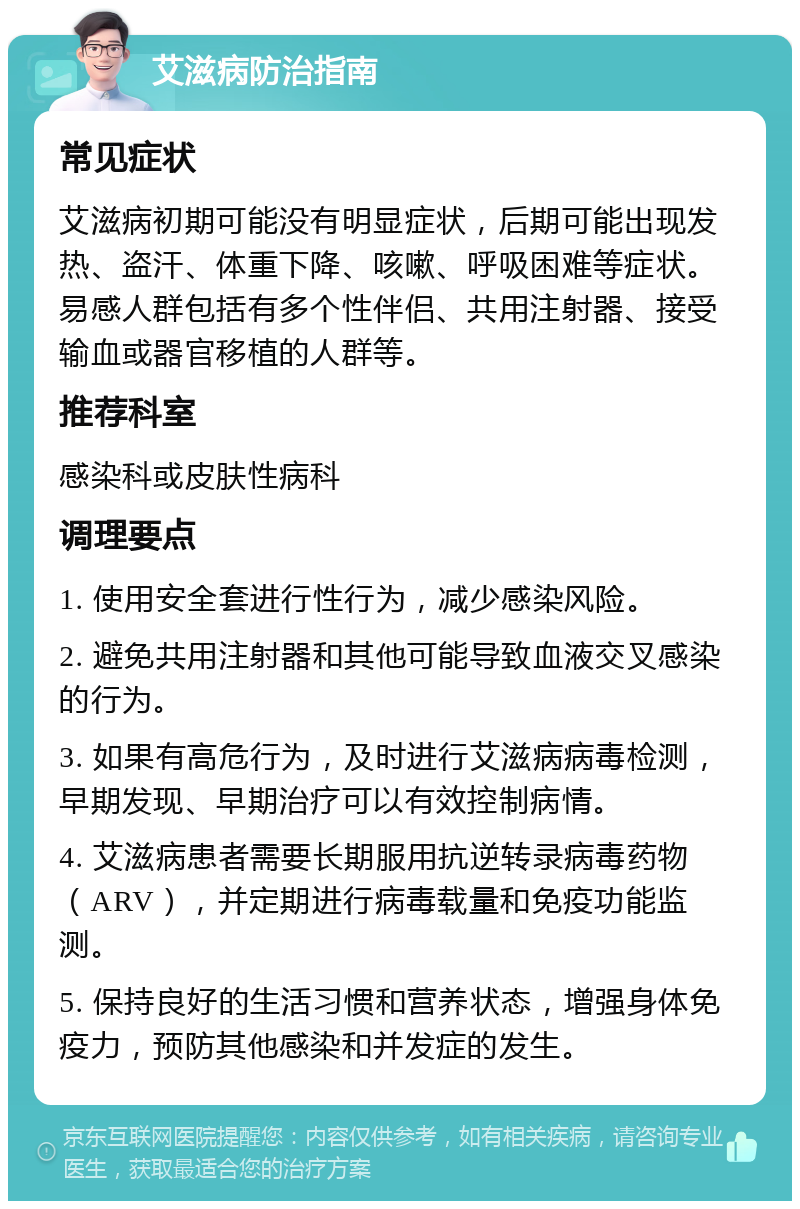 艾滋病防治指南 常见症状 艾滋病初期可能没有明显症状，后期可能出现发热、盗汗、体重下降、咳嗽、呼吸困难等症状。易感人群包括有多个性伴侣、共用注射器、接受输血或器官移植的人群等。 推荐科室 感染科或皮肤性病科 调理要点 1. 使用安全套进行性行为，减少感染风险。 2. 避免共用注射器和其他可能导致血液交叉感染的行为。 3. 如果有高危行为，及时进行艾滋病病毒检测，早期发现、早期治疗可以有效控制病情。 4. 艾滋病患者需要长期服用抗逆转录病毒药物（ARV），并定期进行病毒载量和免疫功能监测。 5. 保持良好的生活习惯和营养状态，增强身体免疫力，预防其他感染和并发症的发生。