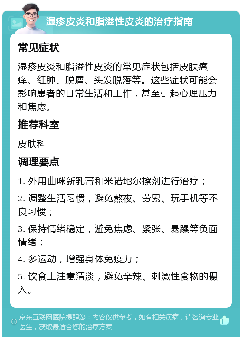 湿疹皮炎和脂溢性皮炎的治疗指南 常见症状 湿疹皮炎和脂溢性皮炎的常见症状包括皮肤瘙痒、红肿、脱屑、头发脱落等。这些症状可能会影响患者的日常生活和工作，甚至引起心理压力和焦虑。 推荐科室 皮肤科 调理要点 1. 外用曲咪新乳膏和米诺地尔擦剂进行治疗； 2. 调整生活习惯，避免熬夜、劳累、玩手机等不良习惯； 3. 保持情绪稳定，避免焦虑、紧张、暴躁等负面情绪； 4. 多运动，增强身体免疫力； 5. 饮食上注意清淡，避免辛辣、刺激性食物的摄入。