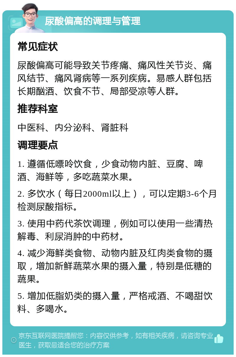 尿酸偏高的调理与管理 常见症状 尿酸偏高可能导致关节疼痛、痛风性关节炎、痛风结节、痛风肾病等一系列疾病。易感人群包括长期酗酒、饮食不节、局部受凉等人群。 推荐科室 中医科、内分泌科、肾脏科 调理要点 1. 遵循低嘌呤饮食，少食动物内脏、豆腐、啤酒、海鲜等，多吃蔬菜水果。 2. 多饮水（每日2000ml以上），可以定期3-6个月检测尿酸指标。 3. 使用中药代茶饮调理，例如可以使用一些清热解毒、利尿消肿的中药材。 4. 减少海鲜类食物、动物内脏及红肉类食物的摄取，增加新鲜蔬菜水果的摄入量，特别是低糖的蔬果。 5. 增加低脂奶类的摄入量，严格戒酒、不喝甜饮料、多喝水。