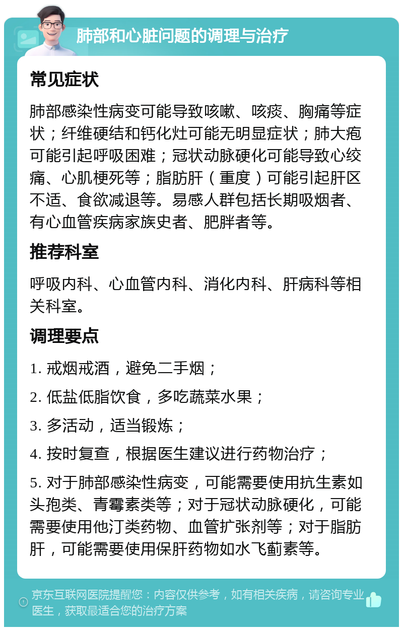 肺部和心脏问题的调理与治疗 常见症状 肺部感染性病变可能导致咳嗽、咳痰、胸痛等症状；纤维硬结和钙化灶可能无明显症状；肺大疱可能引起呼吸困难；冠状动脉硬化可能导致心绞痛、心肌梗死等；脂肪肝（重度）可能引起肝区不适、食欲减退等。易感人群包括长期吸烟者、有心血管疾病家族史者、肥胖者等。 推荐科室 呼吸内科、心血管内科、消化内科、肝病科等相关科室。 调理要点 1. 戒烟戒酒，避免二手烟； 2. 低盐低脂饮食，多吃蔬菜水果； 3. 多活动，适当锻炼； 4. 按时复查，根据医生建议进行药物治疗； 5. 对于肺部感染性病变，可能需要使用抗生素如头孢类、青霉素类等；对于冠状动脉硬化，可能需要使用他汀类药物、血管扩张剂等；对于脂肪肝，可能需要使用保肝药物如水飞蓟素等。