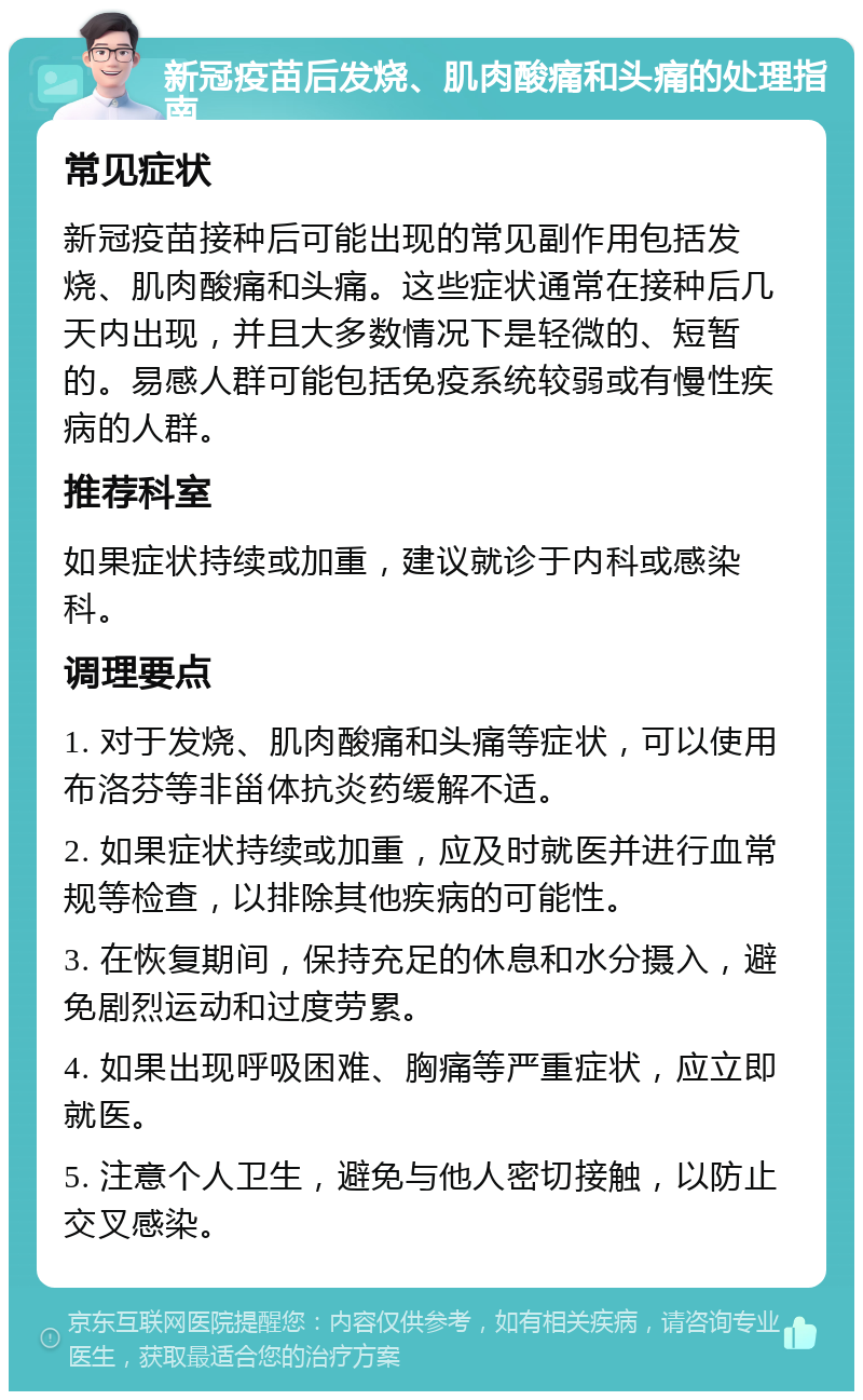 新冠疫苗后发烧、肌肉酸痛和头痛的处理指南 常见症状 新冠疫苗接种后可能出现的常见副作用包括发烧、肌肉酸痛和头痛。这些症状通常在接种后几天内出现，并且大多数情况下是轻微的、短暂的。易感人群可能包括免疫系统较弱或有慢性疾病的人群。 推荐科室 如果症状持续或加重，建议就诊于内科或感染科。 调理要点 1. 对于发烧、肌肉酸痛和头痛等症状，可以使用布洛芬等非甾体抗炎药缓解不适。 2. 如果症状持续或加重，应及时就医并进行血常规等检查，以排除其他疾病的可能性。 3. 在恢复期间，保持充足的休息和水分摄入，避免剧烈运动和过度劳累。 4. 如果出现呼吸困难、胸痛等严重症状，应立即就医。 5. 注意个人卫生，避免与他人密切接触，以防止交叉感染。