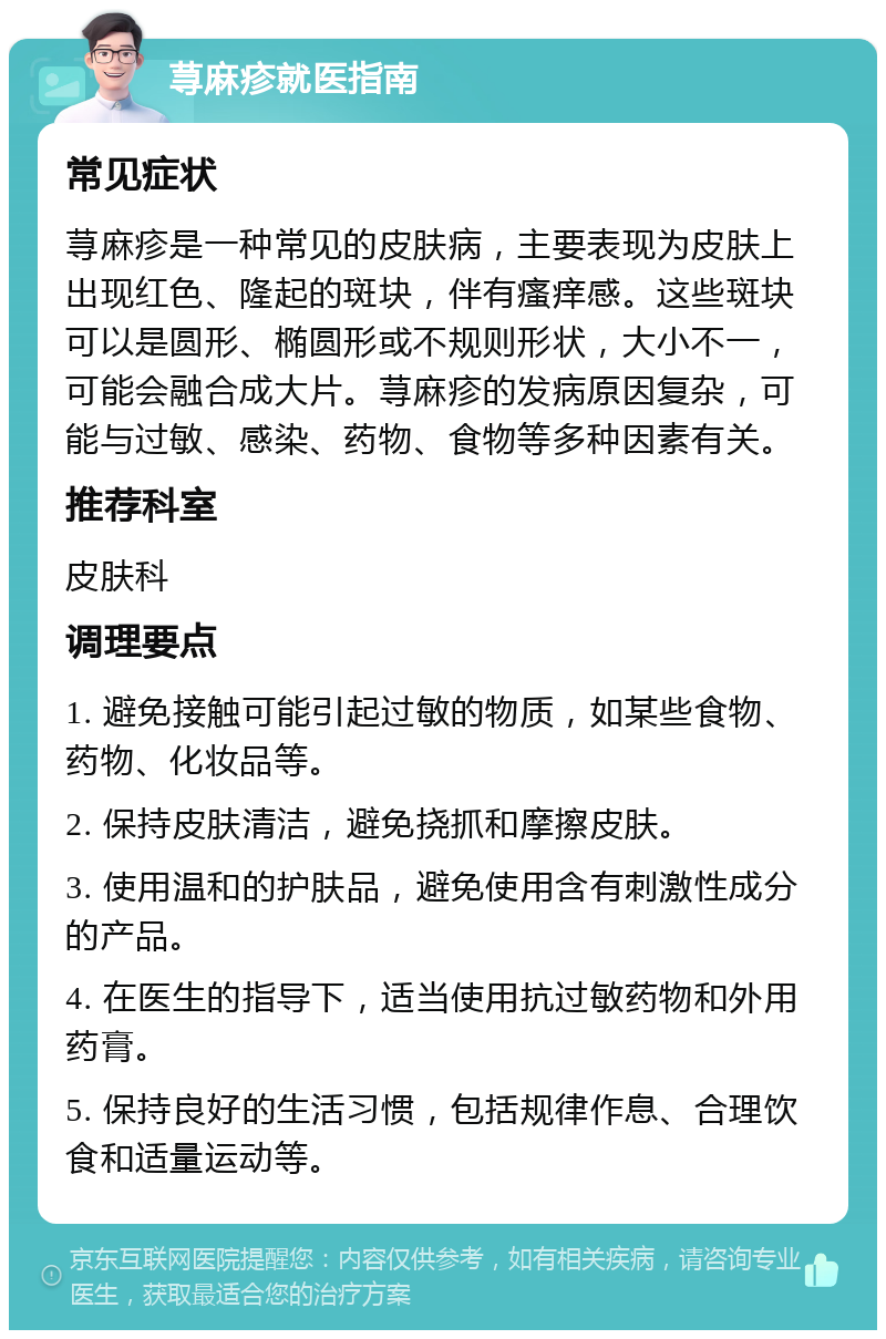 荨麻疹就医指南 常见症状 荨麻疹是一种常见的皮肤病，主要表现为皮肤上出现红色、隆起的斑块，伴有瘙痒感。这些斑块可以是圆形、椭圆形或不规则形状，大小不一，可能会融合成大片。荨麻疹的发病原因复杂，可能与过敏、感染、药物、食物等多种因素有关。 推荐科室 皮肤科 调理要点 1. 避免接触可能引起过敏的物质，如某些食物、药物、化妆品等。 2. 保持皮肤清洁，避免挠抓和摩擦皮肤。 3. 使用温和的护肤品，避免使用含有刺激性成分的产品。 4. 在医生的指导下，适当使用抗过敏药物和外用药膏。 5. 保持良好的生活习惯，包括规律作息、合理饮食和适量运动等。