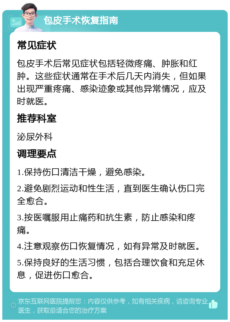 包皮手术恢复指南 常见症状 包皮手术后常见症状包括轻微疼痛、肿胀和红肿。这些症状通常在手术后几天内消失，但如果出现严重疼痛、感染迹象或其他异常情况，应及时就医。 推荐科室 泌尿外科 调理要点 1.保持伤口清洁干燥，避免感染。 2.避免剧烈运动和性生活，直到医生确认伤口完全愈合。 3.按医嘱服用止痛药和抗生素，防止感染和疼痛。 4.注意观察伤口恢复情况，如有异常及时就医。 5.保持良好的生活习惯，包括合理饮食和充足休息，促进伤口愈合。