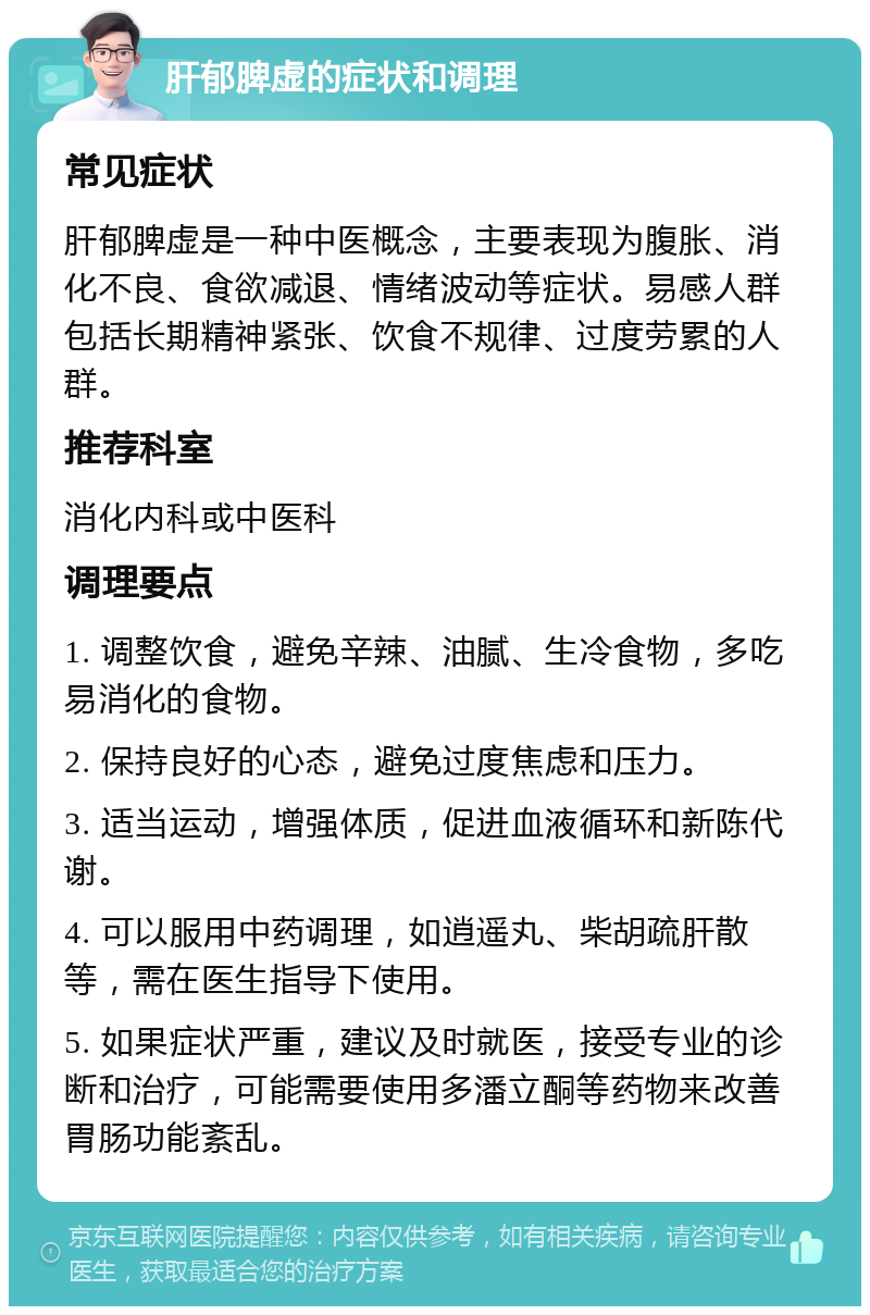 肝郁脾虚的症状和调理 常见症状 肝郁脾虚是一种中医概念，主要表现为腹胀、消化不良、食欲减退、情绪波动等症状。易感人群包括长期精神紧张、饮食不规律、过度劳累的人群。 推荐科室 消化内科或中医科 调理要点 1. 调整饮食，避免辛辣、油腻、生冷食物，多吃易消化的食物。 2. 保持良好的心态，避免过度焦虑和压力。 3. 适当运动，增强体质，促进血液循环和新陈代谢。 4. 可以服用中药调理，如逍遥丸、柴胡疏肝散等，需在医生指导下使用。 5. 如果症状严重，建议及时就医，接受专业的诊断和治疗，可能需要使用多潘立酮等药物来改善胃肠功能紊乱。