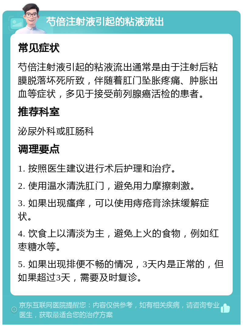 芍倍注射液引起的粘液流出 常见症状 芍倍注射液引起的粘液流出通常是由于注射后粘膜脱落坏死所致，伴随着肛门坠胀疼痛、肿胀出血等症状，多见于接受前列腺癌活检的患者。 推荐科室 泌尿外科或肛肠科 调理要点 1. 按照医生建议进行术后护理和治疗。 2. 使用温水清洗肛门，避免用力摩擦刺激。 3. 如果出现瘙痒，可以使用痔疮膏涂抹缓解症状。 4. 饮食上以清淡为主，避免上火的食物，例如红枣糖水等。 5. 如果出现排便不畅的情况，3天内是正常的，但如果超过3天，需要及时复诊。