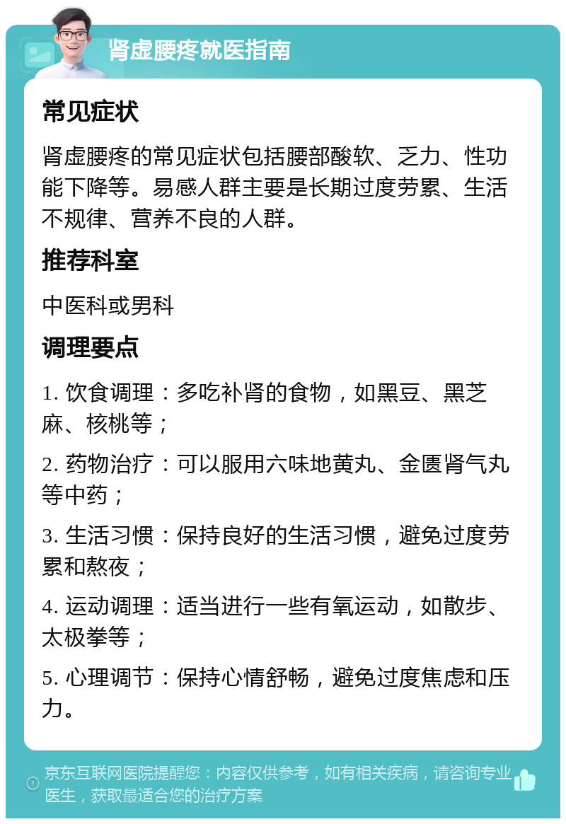 肾虚腰疼就医指南 常见症状 肾虚腰疼的常见症状包括腰部酸软、乏力、性功能下降等。易感人群主要是长期过度劳累、生活不规律、营养不良的人群。 推荐科室 中医科或男科 调理要点 1. 饮食调理：多吃补肾的食物，如黑豆、黑芝麻、核桃等； 2. 药物治疗：可以服用六味地黄丸、金匮肾气丸等中药； 3. 生活习惯：保持良好的生活习惯，避免过度劳累和熬夜； 4. 运动调理：适当进行一些有氧运动，如散步、太极拳等； 5. 心理调节：保持心情舒畅，避免过度焦虑和压力。