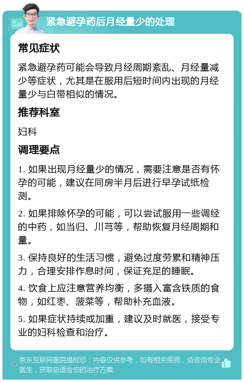 紧急避孕药后月经量少的处理 常见症状 紧急避孕药可能会导致月经周期紊乱、月经量减少等症状，尤其是在服用后短时间内出现的月经量少与白带相似的情况。 推荐科室 妇科 调理要点 1. 如果出现月经量少的情况，需要注意是否有怀孕的可能，建议在同房半月后进行早孕试纸检测。 2. 如果排除怀孕的可能，可以尝试服用一些调经的中药，如当归、川芎等，帮助恢复月经周期和量。 3. 保持良好的生活习惯，避免过度劳累和精神压力，合理安排作息时间，保证充足的睡眠。 4. 饮食上应注意营养均衡，多摄入富含铁质的食物，如红枣、菠菜等，帮助补充血液。 5. 如果症状持续或加重，建议及时就医，接受专业的妇科检查和治疗。